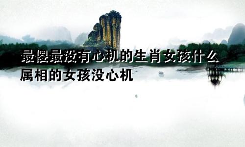 最傻最没有心机的生肖女孩什么属相的女孩没心机