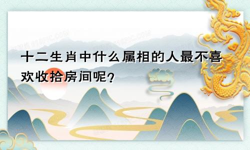 十二生肖中什么属相的人最不喜欢收拾房间呢?