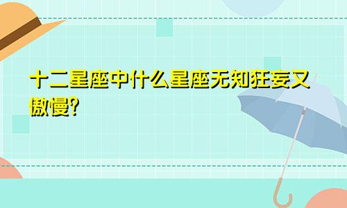 十二星座中什么星座无知狂妄又傲慢?