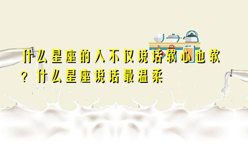 什么星座的人不仅说话软心也软?什么星座说话最温柔