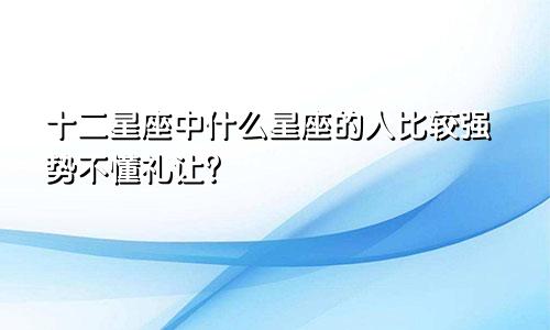 十二星座中什么星座的人比较强势不懂礼让?