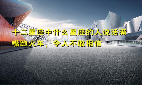 十二星座中什么星座的人说话满嘴跑火车,令人不敢相信