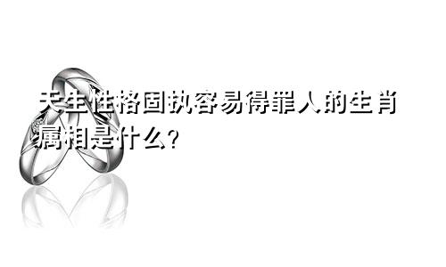 天生性格固执容易得罪人的生肖属相是什么?