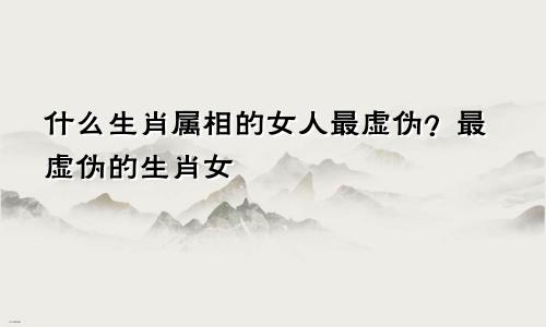 什么生肖属相的女人最虚伪?最虚伪的生肖女