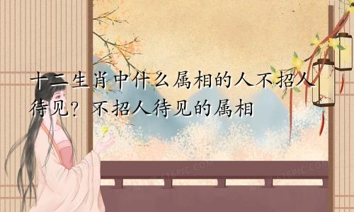 十二生肖中什么属相的人不招人待见?不招人待见的属相