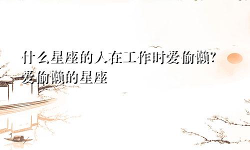 什么星座的人在工作时爱偷懒?爱偷懒的星座