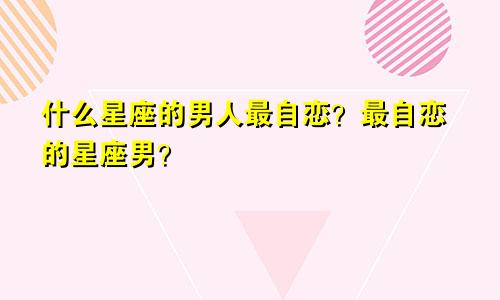 什么星座的男人最自恋?最自恋的星座男?