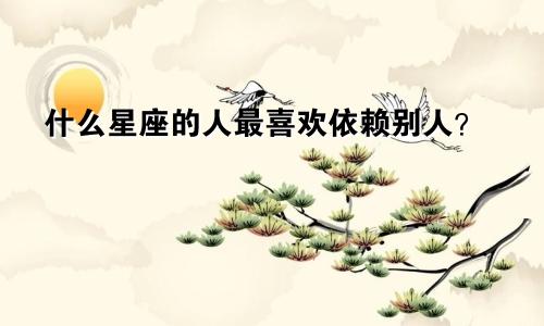什么星座的人最喜欢依赖别人?