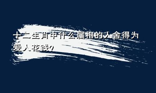 十二生肖中什么属相的人舍得为爱人花钱?
