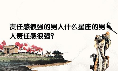 责任感很强的男人什么星座的男人责任感很强?