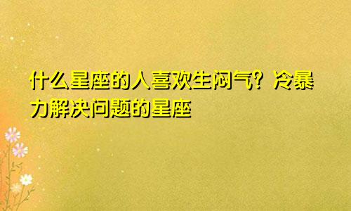 什么星座的人喜欢生闷气?冷暴力解决问题的星座