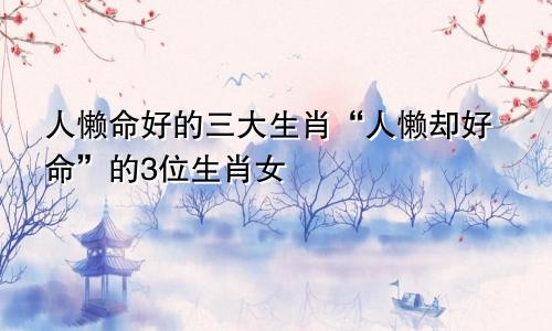 人懒命好的三大生肖“人懒却好命”的3位生肖女