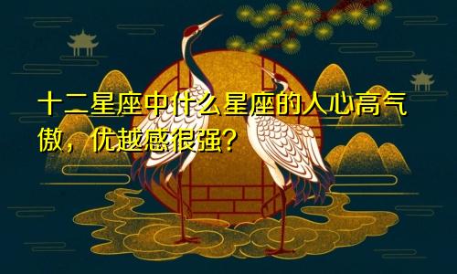 十二星座中什么星座的人心高气傲,优越感很强?