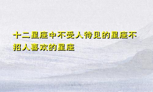 十二星座中不受人待见的星座不招人喜欢的星座