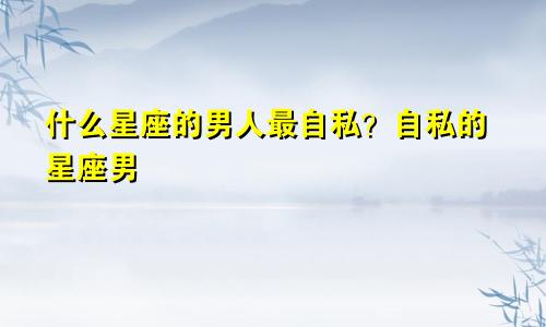 什么星座的男人最自私?自私的星座男