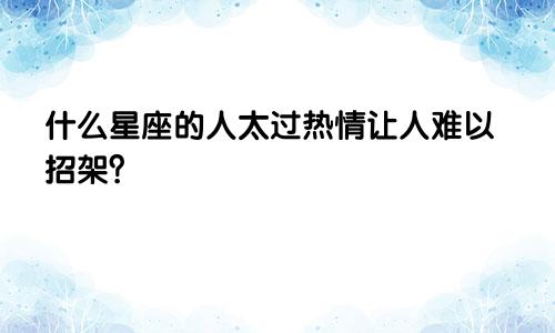 什么星座的人太过热情让人难以招架？