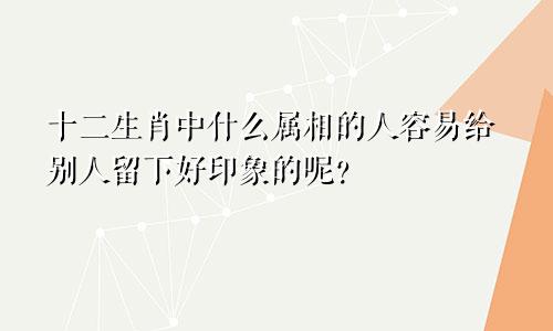 十二生肖中什么属相的人容易给别人留下好印象的呢？