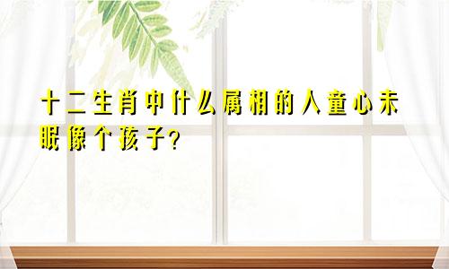 十二生肖中什么属相的人童心未眠像个孩子？