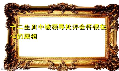 十二生肖中被领导批评会怀恨在心的属相