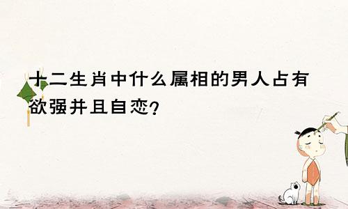 十二生肖中什么属相的男人占有欲强并且自恋?