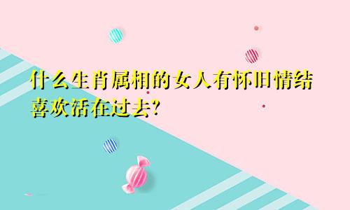 什么生肖属相的女人有怀旧情结喜欢活在过去?