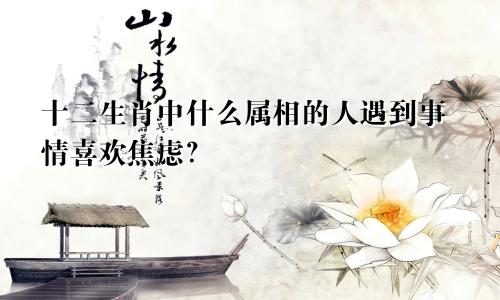 十二生肖中什么属相的人遇到事情喜欢焦虑?