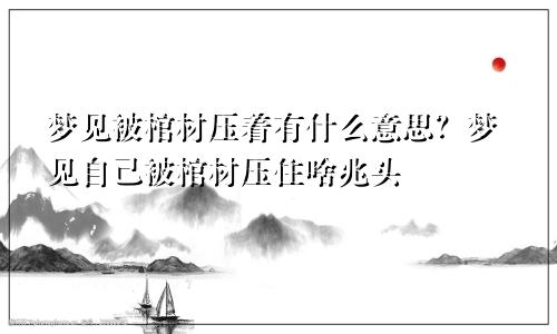梦见被棺材压着有什么意思?梦见自己被棺材压住啥兆头