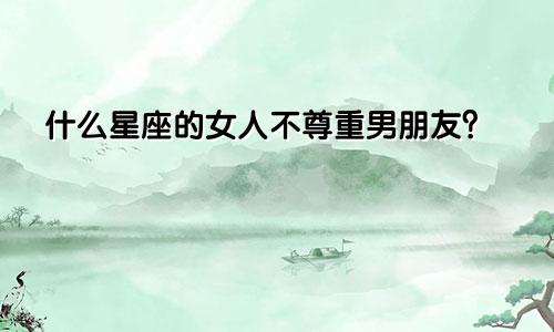 什么星座的女人不尊重男朋友?