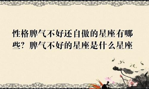 性格脾气不好还自傲的星座有哪些?脾气不好的星座是什么星座