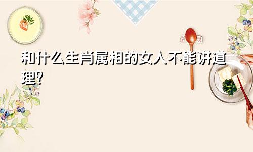 和什么生肖属相的女人不能讲道理？