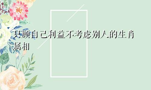 只顾自己利益不考虑别人的生肖属相