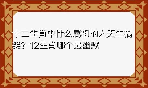 十二生肖中什么属相的人天生搞笑？12生肖哪个最幽默