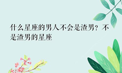 什么星座的男人不会是渣男?不是渣男的星座