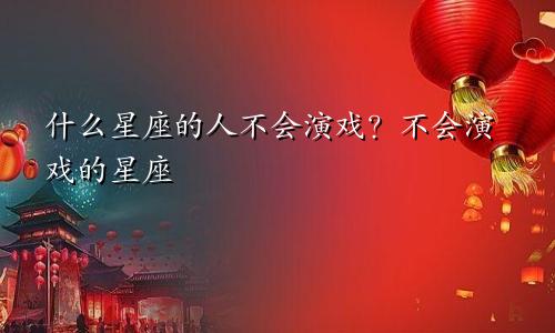 什么星座的人不会演戏?不会演戏的星座