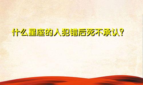 什么星座的人犯错后死不承认?