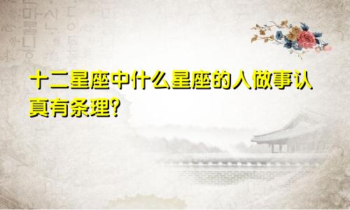 十二星座中什么星座的人做事认真有条理?