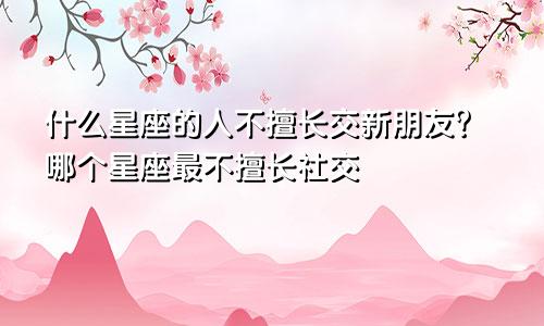 什么星座的人不擅长交新朋友?哪个星座最不擅长社交