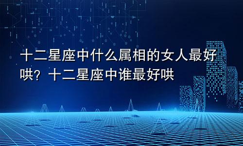 十二星座中什么属相的女人最好哄?十二星座中谁最好哄
