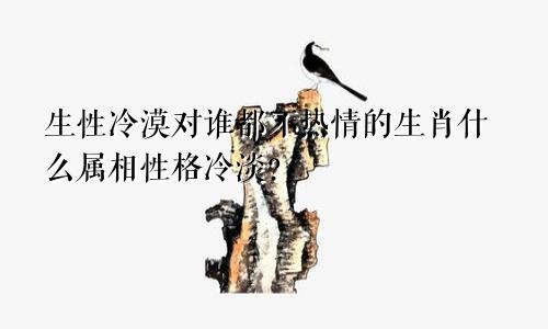 生性冷漠对谁都不热情的生肖什么属相性格冷淡?