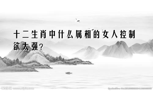 十二生肖中什么属相的女人控制欲太强?