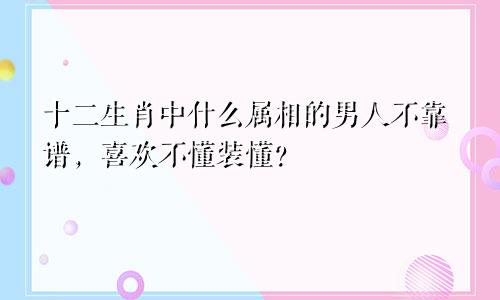 十二生肖中什么属相的男人不靠谱,喜欢不懂装懂?