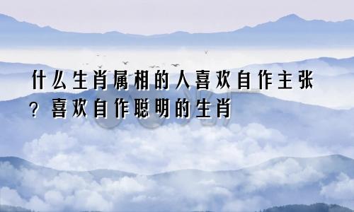 什么生肖属相的人喜欢自作主张?喜欢自作聪明的生肖