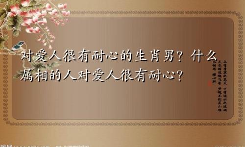 对爱人很有耐心的生肖男?什么属相的人对爱人很有耐心?