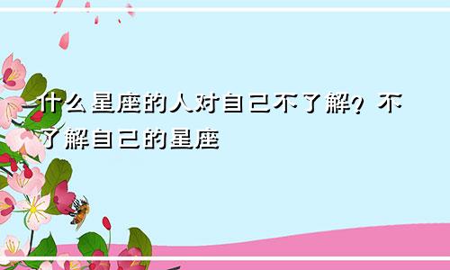 什么星座的人对自己不了解?不了解自己的星座