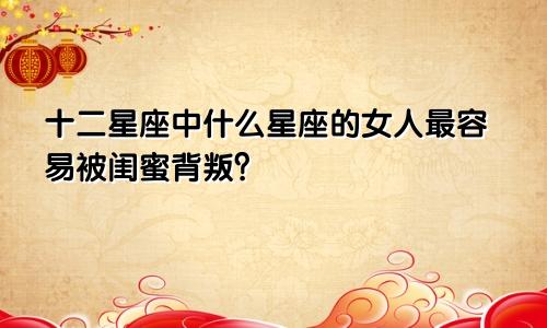 十二星座中什么星座的女人最容易被闺蜜背叛?