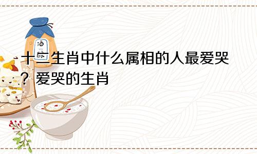 十二生肖中什么属相的人最爱哭？爱哭的生肖