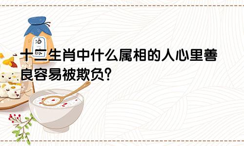 十二生肖中什么属相的人心里善良容易被欺负?