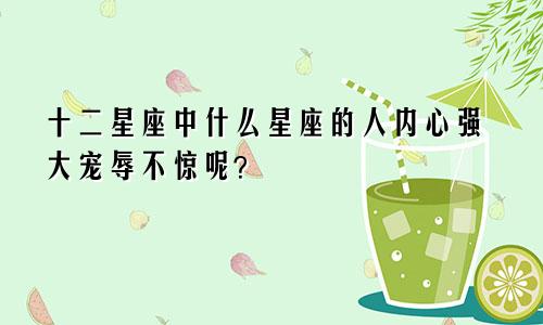 十二星座中什么星座的人内心强大宠辱不惊呢?