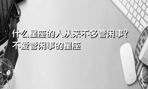 什么星座的人从来不多管闲事?不爱管闲事的星座