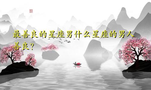 最善良的星座男什么星座的男人善良?